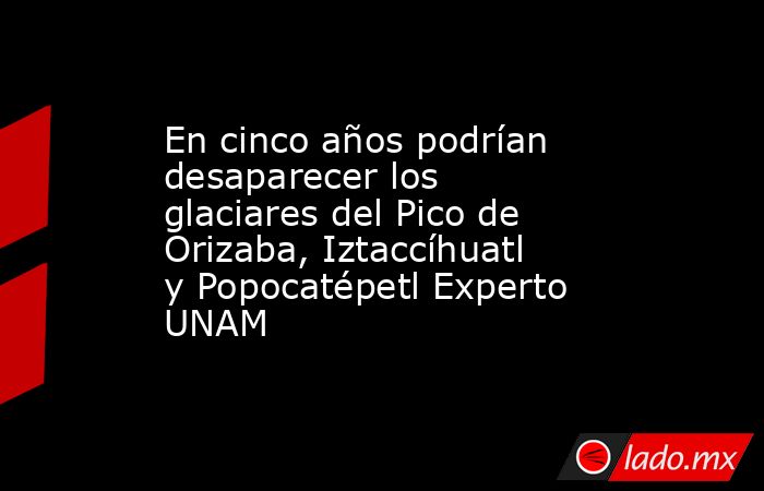En cinco años podrían desaparecer los glaciares del Pico de Orizaba, Iztaccíhuatl y Popocatépetl Experto UNAM. Noticias en tiempo real