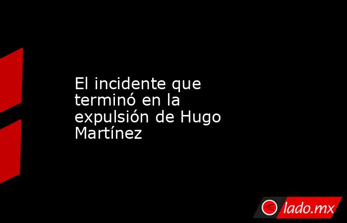 El incidente que terminó en la expulsión de Hugo Martínez. Noticias en tiempo real