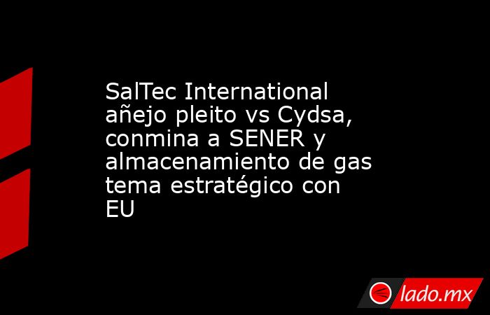 SalTec International añejo pleito vs Cydsa, conmina a SENER y almacenamiento de gas tema estratégico con EU . Noticias en tiempo real