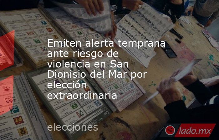 Emiten alerta temprana ante riesgo de violencia en San Dionisio del Mar por elección extraordinaria. Noticias en tiempo real