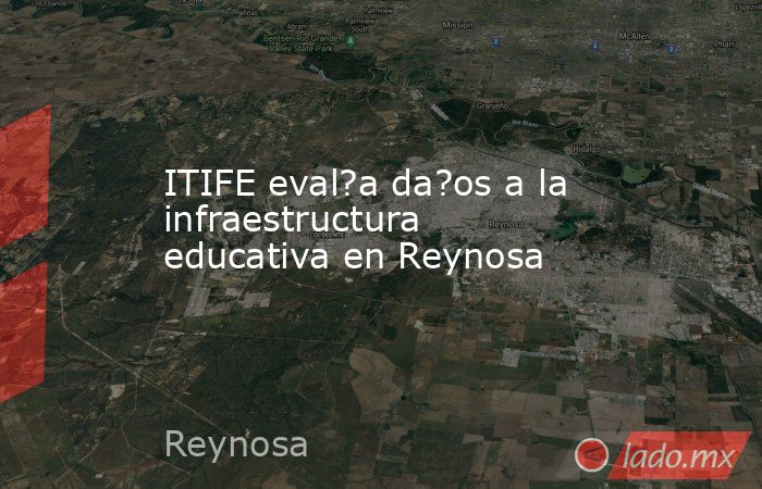 ITIFE eval?a da?os a la infraestructura educativa en Reynosa. Noticias en tiempo real