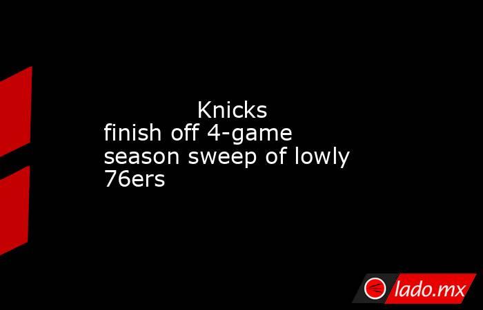             Knicks finish off 4-game season sweep of lowly 76ers        . Noticias en tiempo real