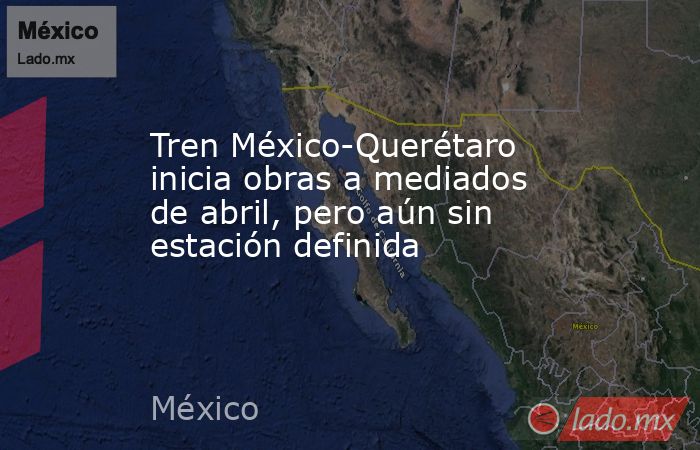Tren México-Querétaro inicia obras a mediados de abril, pero aún sin estación definida. Noticias en tiempo real