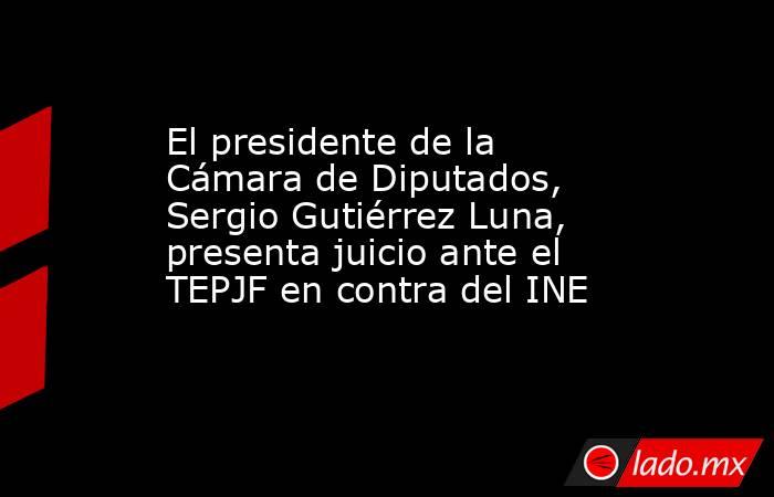 El presidente de la Cámara de Diputados, Sergio Gutiérrez Luna, presenta juicio ante el TEPJF en contra del INE. Noticias en tiempo real