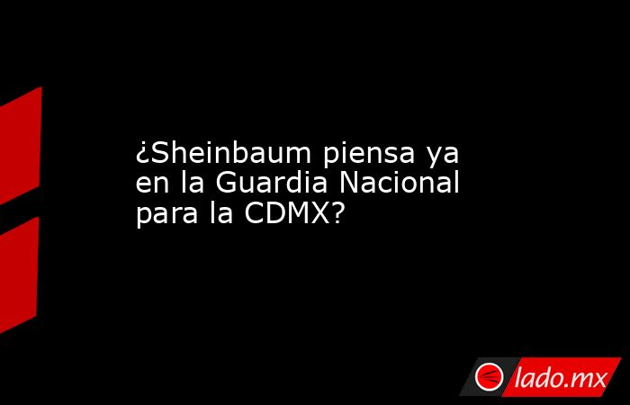 ¿Sheinbaum piensa ya en la Guardia Nacional para la CDMX?. Noticias en tiempo real