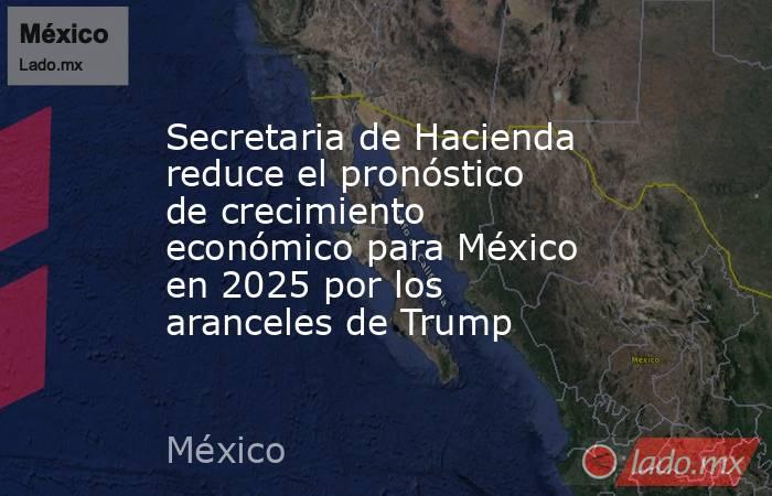 Secretaria de Hacienda reduce el pronóstico de crecimiento económico para México en 2025 por los aranceles de Trump. Noticias en tiempo real