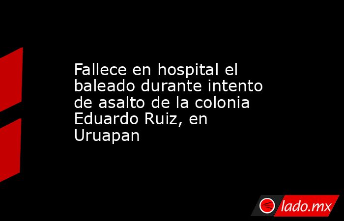 Fallece en hospital el baleado durante intento de asalto de la colonia Eduardo Ruiz, en Uruapan. Noticias en tiempo real