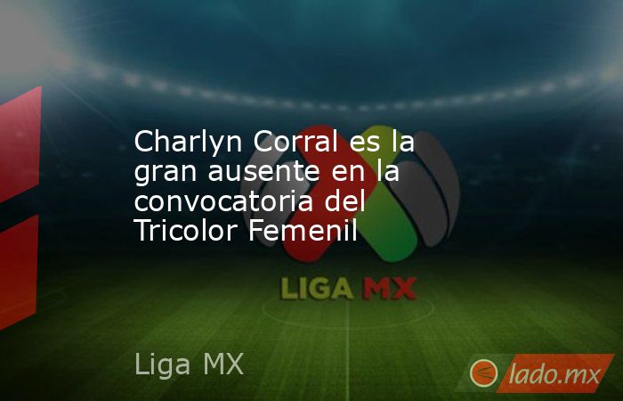 Charlyn Corral es la gran ausente en la convocatoria del Tricolor Femenil. Noticias en tiempo real