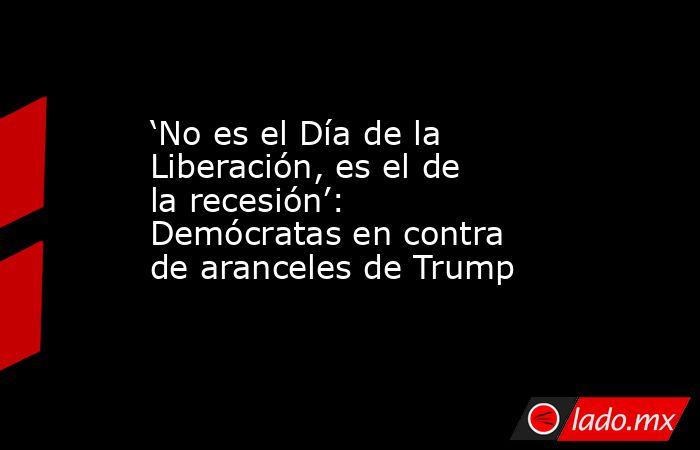 ‘No es el Día de la Liberación, es el de la recesión’: Demócratas en contra de aranceles de Trump . Noticias en tiempo real