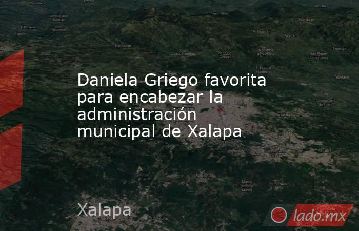 Daniela Griego favorita para encabezar la administración municipal de Xalapa. Noticias en tiempo real