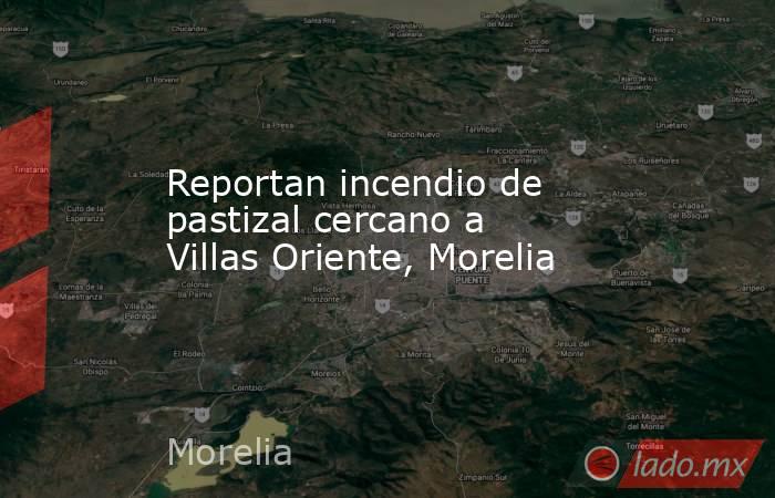 Reportan incendio de pastizal cercano a Villas Oriente, Morelia. Noticias en tiempo real