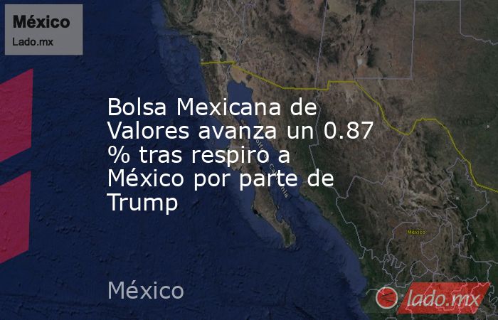 Bolsa Mexicana de Valores avanza un 0.87 % tras respiro a México por parte de Trump. Noticias en tiempo real