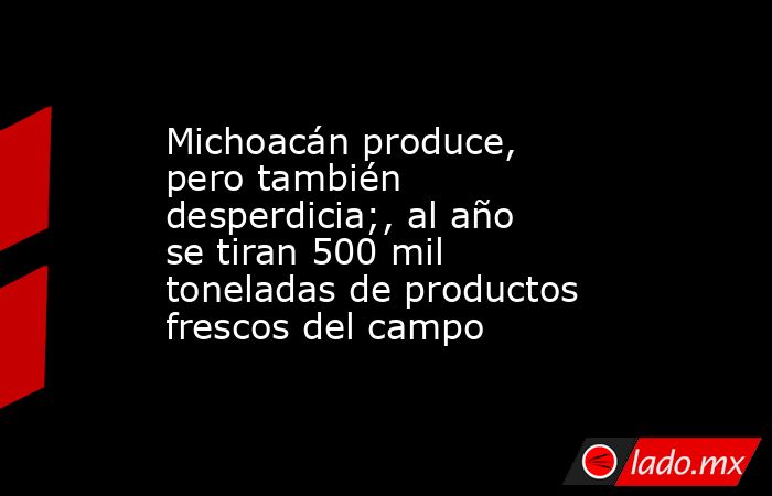 Michoacán produce, pero también desperdicia;, al año se tiran 500 mil toneladas de productos frescos del campo. Noticias en tiempo real