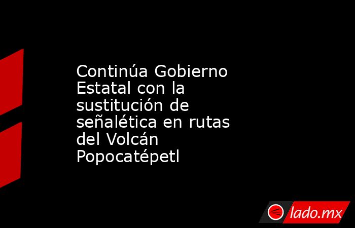 Continúa Gobierno Estatal con la sustitución de señalética en rutas del Volcán Popocatépetl. Noticias en tiempo real