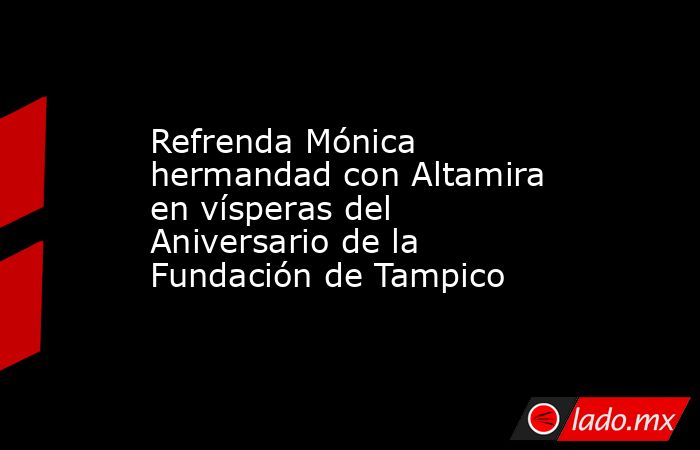 Refrenda Mónica hermandad con Altamira en vísperas del Aniversario de la Fundación de Tampico. Noticias en tiempo real