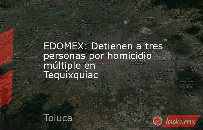 EDOMEX: Detienen a tres personas por homicidio múltiple en Tequixquiac. Noticias en tiempo real
