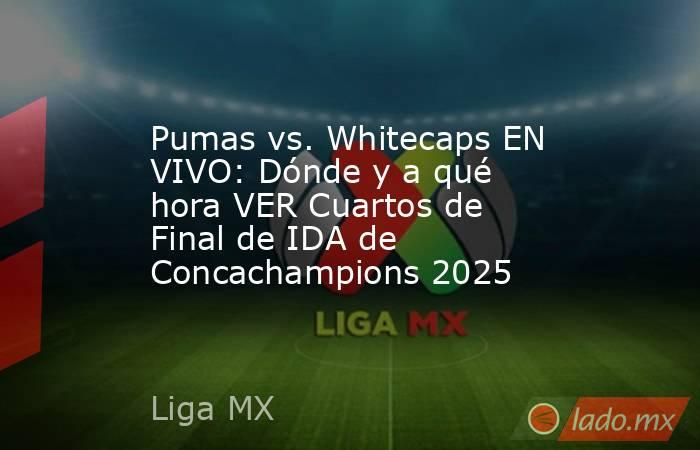 Pumas vs. Whitecaps EN VIVO: Dónde y a qué hora VER Cuartos de Final de IDA de Concachampions 2025. Noticias en tiempo real
