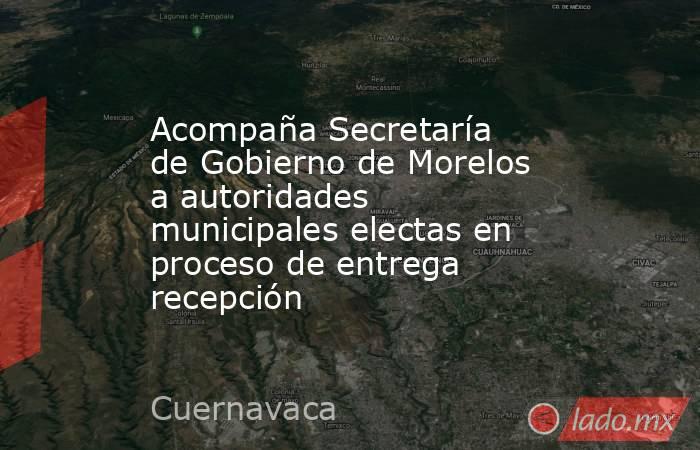 Acompaña Secretaría de Gobierno de Morelos a autoridades municipales electas en proceso de entrega recepción. Noticias en tiempo real
