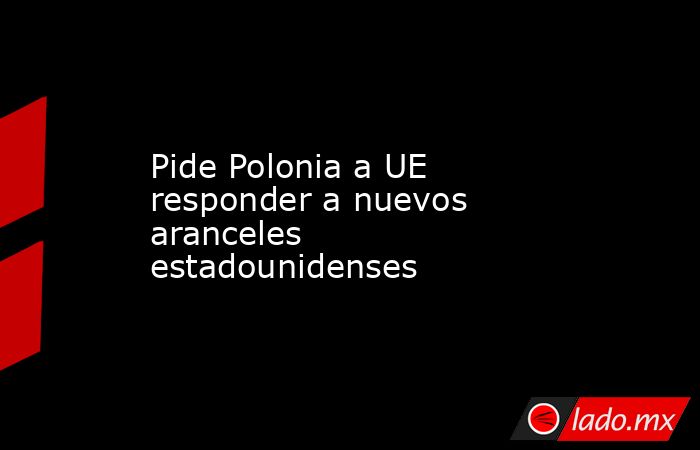 Pide Polonia a UE responder a nuevos aranceles estadounidenses. Noticias en tiempo real