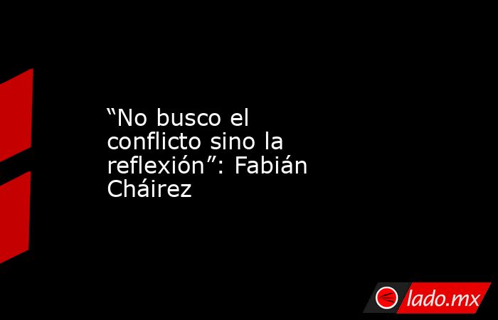“No busco el conflicto sino la reflexión”: Fabián Cháirez. Noticias en tiempo real
