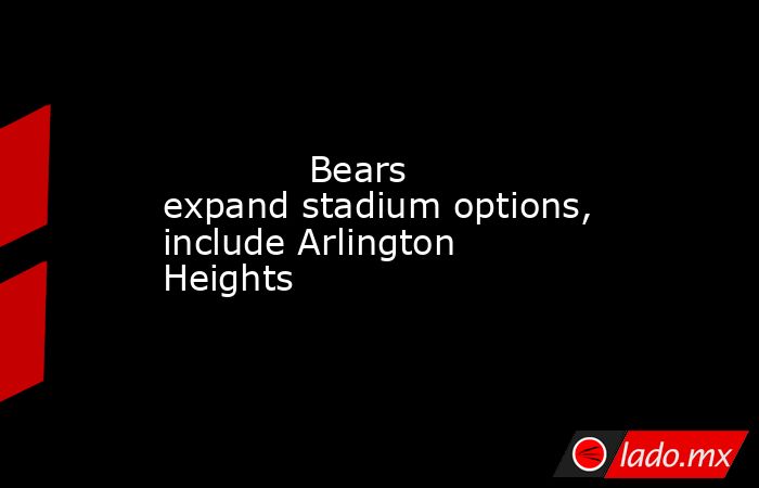             Bears expand stadium options, include Arlington Heights        . Noticias en tiempo real