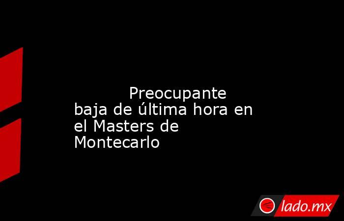                                                                                                                                   Preocupante baja de última hora en el Masters de Montecarlo                                                                  . Noticias en tiempo real