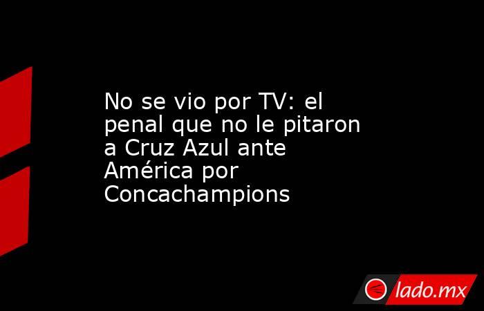 No se vio por TV: el penal que no le pitaron a Cruz Azul ante América por Concachampions. Noticias en tiempo real
