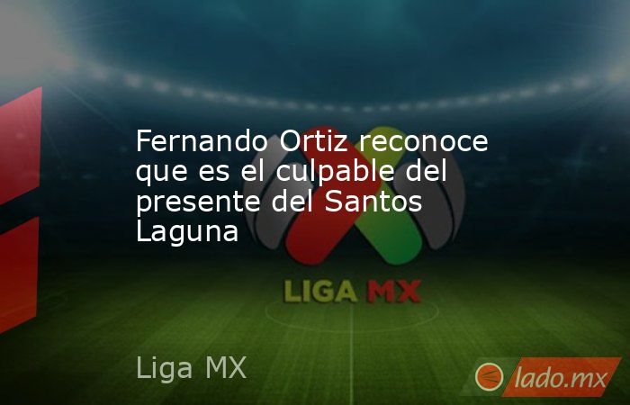 Fernando Ortiz reconoce que es el culpable del presente del Santos Laguna . Noticias en tiempo real