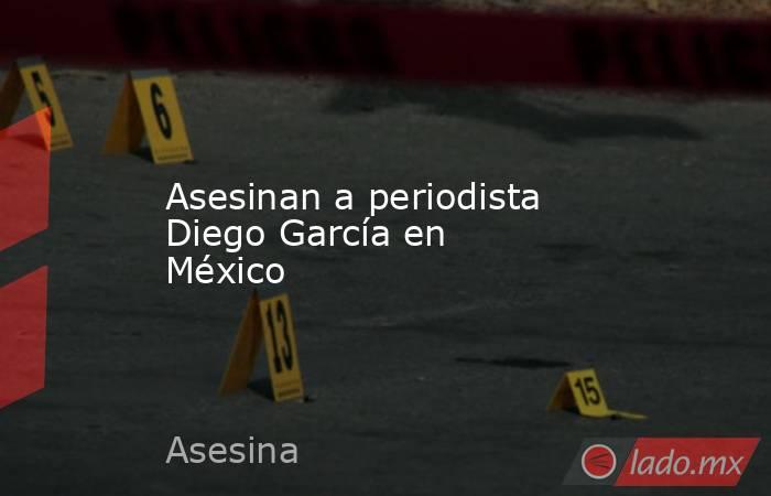 Asesinan a periodista Diego García en México. Noticias en tiempo real