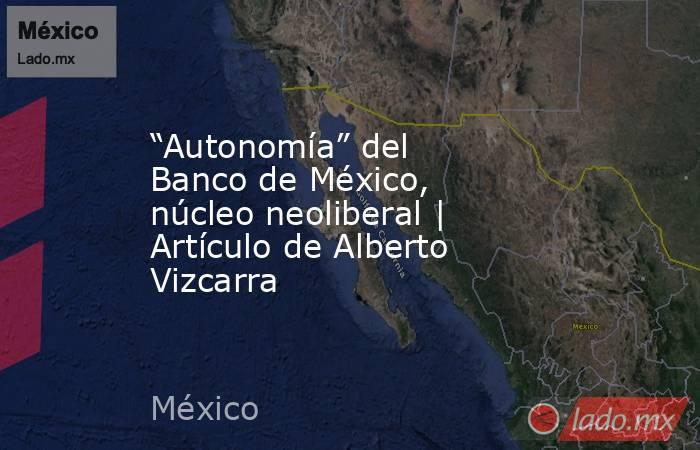 “Autonomía” del Banco de México, núcleo neoliberal | Artículo de Alberto Vizcarra. Noticias en tiempo real