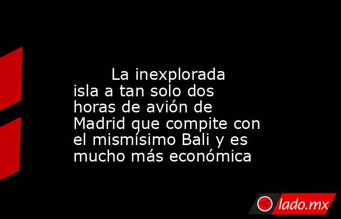                                                                                                        La inexplorada isla a tan solo dos horas de avión de Madrid que compite con el mismísimo Bali y es mucho más económica                                  . Noticias en tiempo real