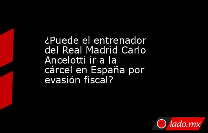¿Puede el entrenador del Real Madrid Carlo Ancelotti ir a la cárcel en España por evasión fiscal? . Noticias en tiempo real