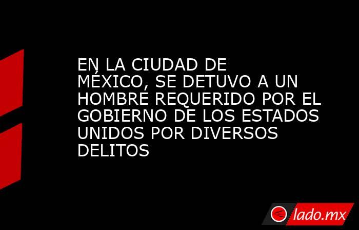 EN LA CIUDAD DE MÉXICO, SE DETUVO A UN HOMBRE REQUERIDO POR EL GOBIERNO DE LOS ESTADOS UNIDOS POR DIVERSOS DELITOS. Noticias en tiempo real