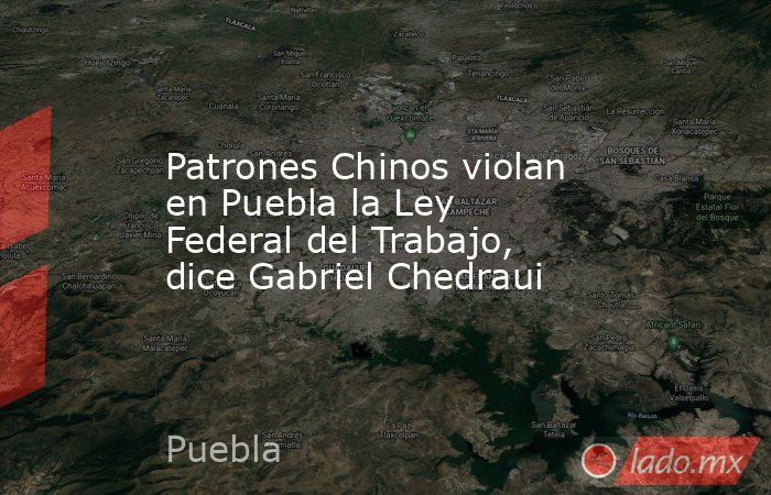 Patrones Chinos violan en Puebla la Ley Federal del Trabajo, dice Gabriel Chedraui. Noticias en tiempo real
