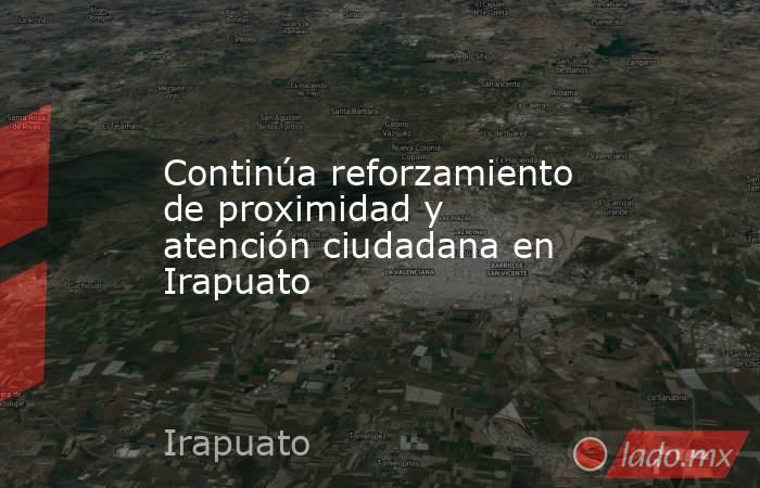 Continúa reforzamiento de proximidad y atención ciudadana en Irapuato . Noticias en tiempo real