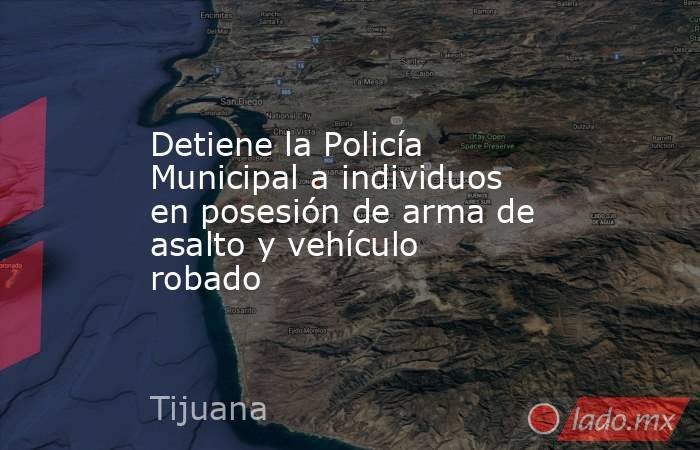 Detiene la Policía Municipal a individuos en posesión de arma de asalto y vehículo robado. Noticias en tiempo real
