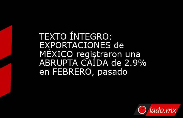 TEXTO ÍNTEGRO: EXPORTACIONES de MÉXICO registraron una ABRUPTA CAÍDA de 2.9% en FEBRERO, pasado. Noticias en tiempo real