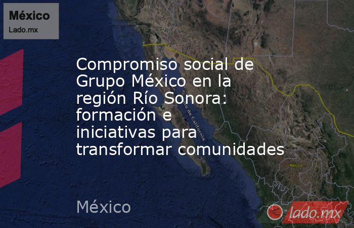 Compromiso social de Grupo México en la región Río Sonora: formación e iniciativas para transformar comunidades. Noticias en tiempo real