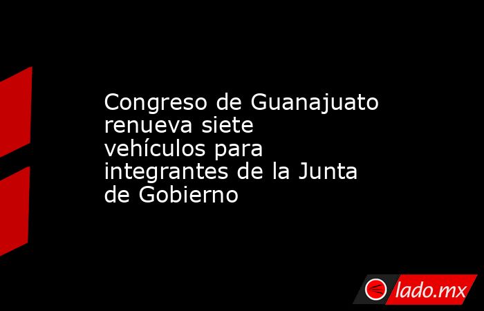 Congreso de Guanajuato renueva siete vehículos para integrantes de la Junta de Gobierno. Noticias en tiempo real