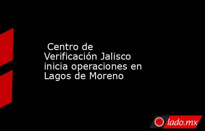  Centro de Verificación Jalisco inicia operaciones en Lagos de Moreno. Noticias en tiempo real