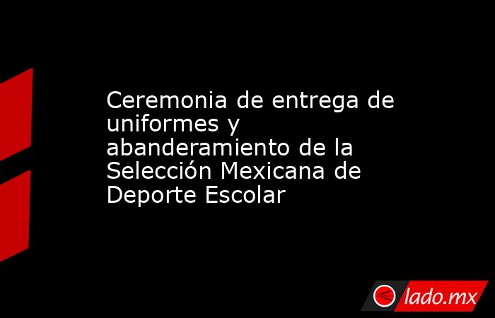 Ceremonia de entrega de uniformes y abanderamiento de la Selección Mexicana de Deporte Escolar. Noticias en tiempo real