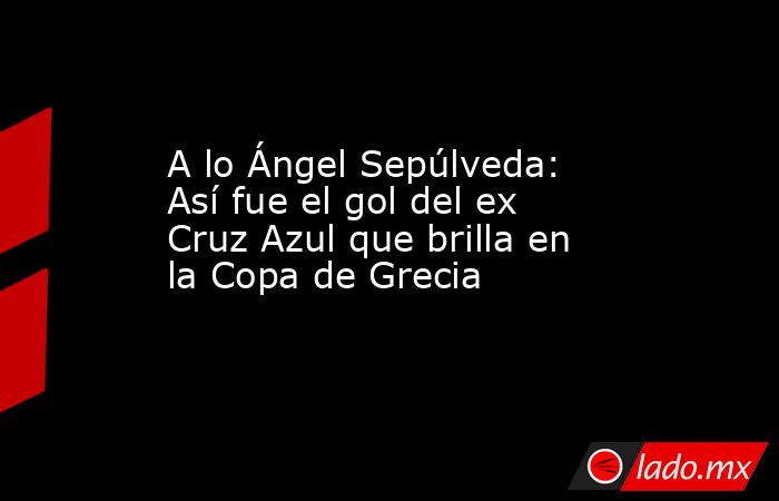 A lo Ángel Sepúlveda: Así fue el gol del ex Cruz Azul que brilla en la Copa de Grecia. Noticias en tiempo real