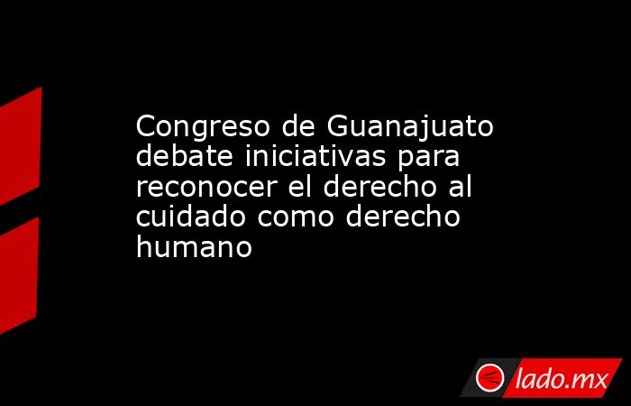 Congreso de Guanajuato debate iniciativas para reconocer el derecho al cuidado como derecho humano. Noticias en tiempo real