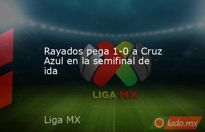 Rayados pega 1-0 a Cruz Azul en la semifinal de ida. Noticias en tiempo real