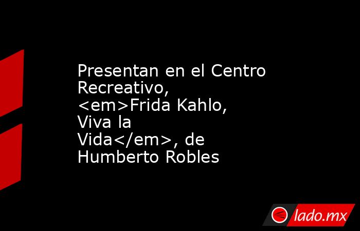Presentan en el Centro Recreativo, <em>Frida Kahlo, Viva la Vida</em>, de Humberto Robles. Noticias en tiempo real
