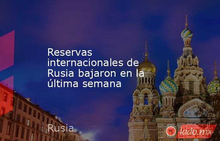Reservas internacionales de Rusia bajaron en la última semana. Noticias en tiempo real