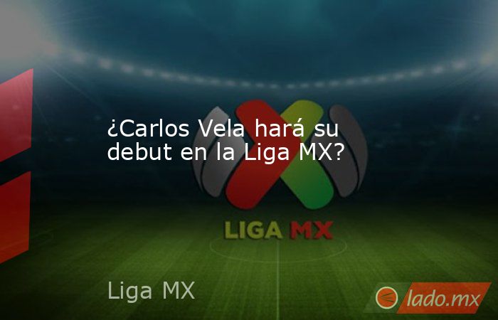 ¿Carlos Vela hará su debut en la Liga MX?. Noticias en tiempo real