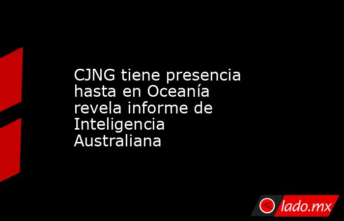 CJNG tiene presencia hasta en Oceanía revela informe de Inteligencia Australiana. Noticias en tiempo real