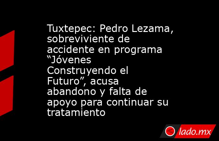 Tuxtepec: Pedro Lezama, sobreviviente de accidente en programa “Jóvenes Construyendo el Futuro”, acusa abandono y falta de apoyo para continuar su tratamiento. Noticias en tiempo real