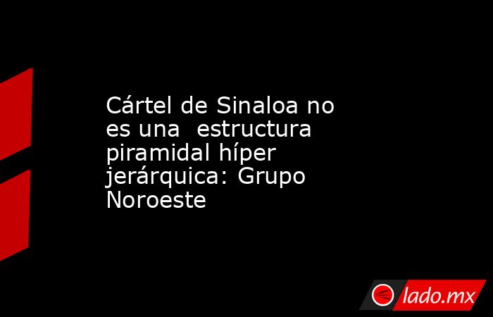Cártel de Sinaloa no es una  estructura piramidal híper jerárquica: Grupo Noroeste. Noticias en tiempo real